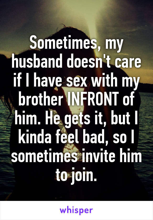 Sometimes, my husband doesn't care if I have sex with my brother INFRONT of him. He gets it, but I kinda feel bad, so I sometimes invite him to join.