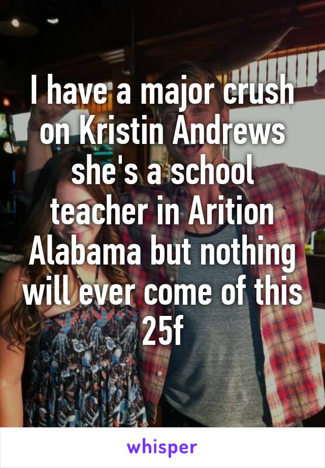 I have a major crush on Kristin Andrews she's a school teacher in Arition Alabama but nothing will ever come of this 25f
