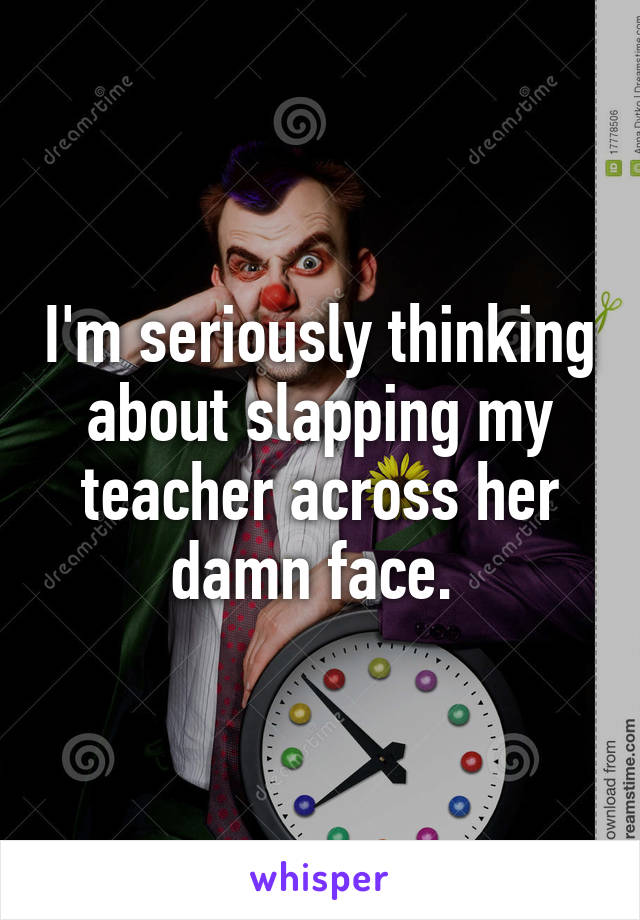 I'm seriously thinking about slapping my teacher across her damn face. 