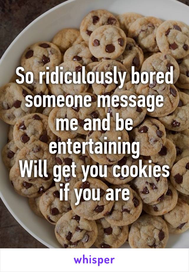 So ridiculously bored someone message me and be entertaining
Will get you cookies if you are