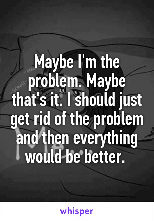 Maybe I'm the problem. Maybe that's it. I should just get rid of the problem and then everything would be better. 