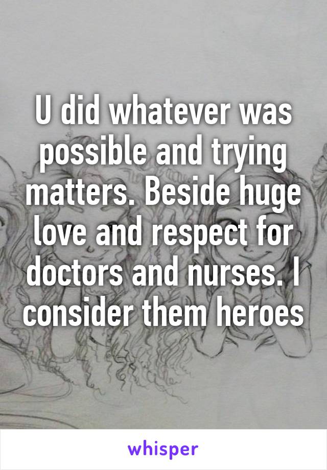 U did whatever was possible and trying matters. Beside huge love and respect for doctors and nurses. I consider them heroes 