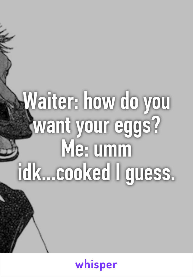 Waiter: how do you want your eggs?
Me: umm idk...cooked I guess.