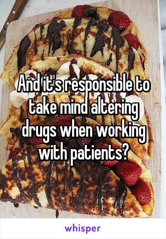 And it's responsible to take mind altering drugs when working with patients?