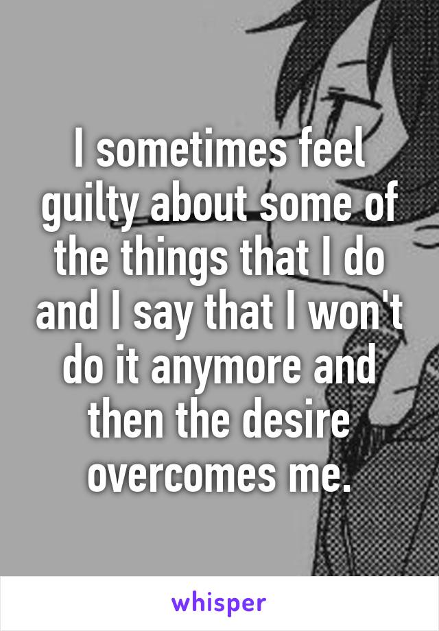 I sometimes feel guilty about some of the things that I do and I say that I won't do it anymore and then the desire overcomes me.