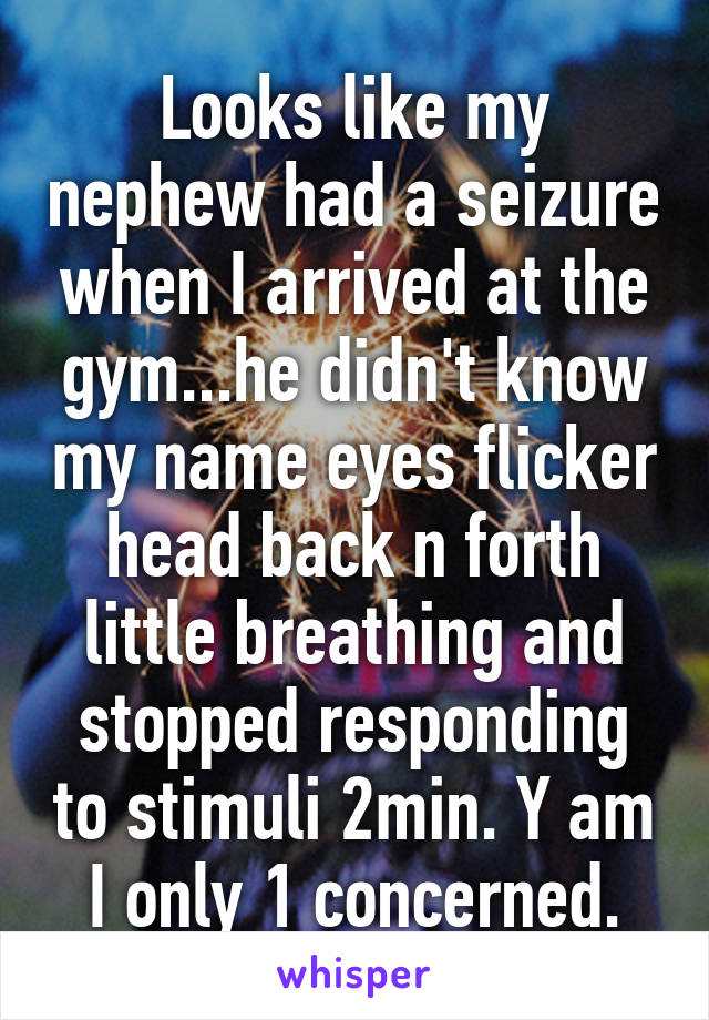 Looks like my nephew had a seizure when I arrived at the gym...he didn't know my name eyes flicker head back n forth little breathing and stopped responding to stimuli 2min. Y am I only 1 concerned.