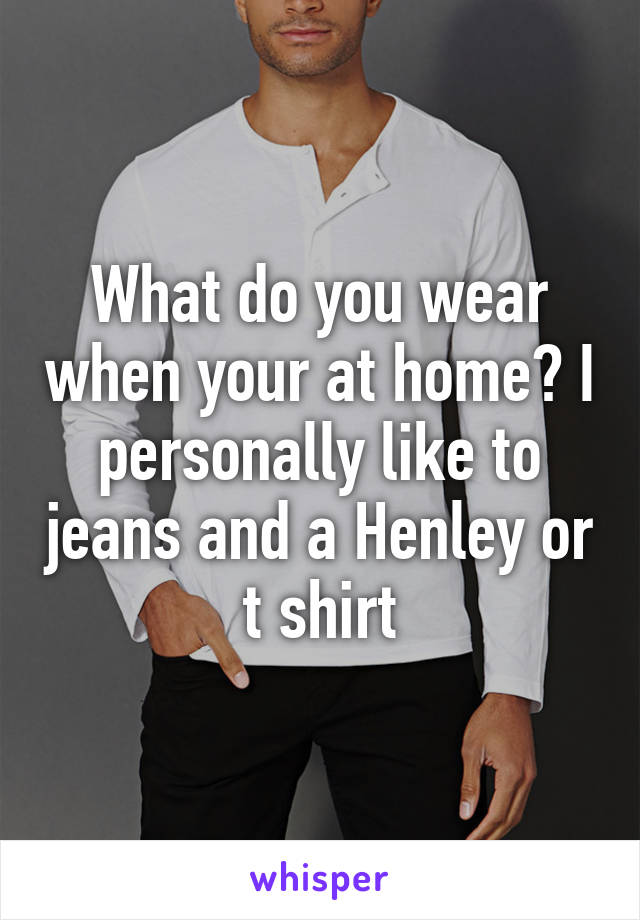 What do you wear when your at home? I personally like to jeans and a Henley or t shirt