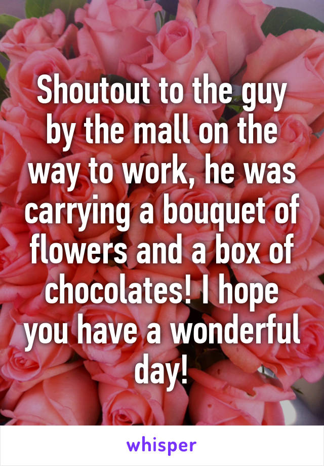 Shoutout to the guy by the mall on the way to work, he was carrying a bouquet of flowers and a box of chocolates! I hope you have a wonderful day!