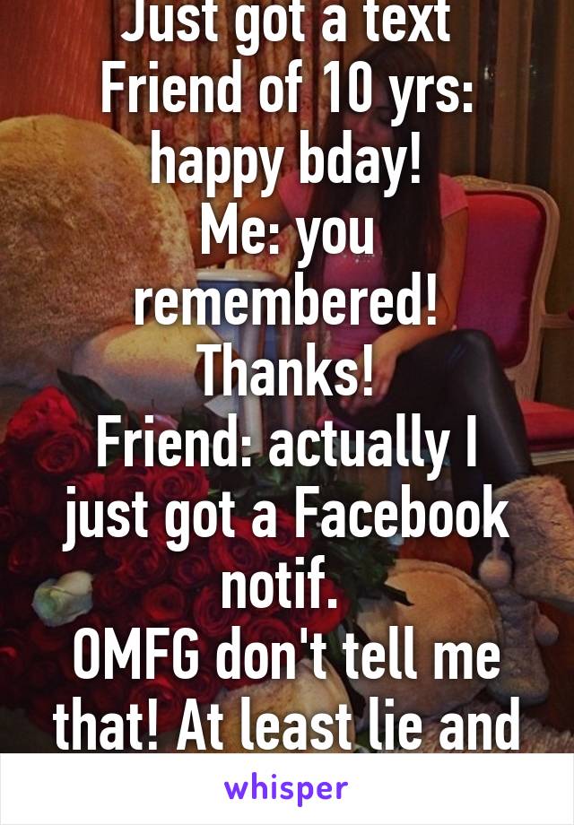  
Just got a text
Friend of 10 yrs: happy bday!
Me: you remembered! Thanks!
Friend: actually I just got a Facebook notif. 
OMFG don't tell me that! At least lie and say you remembered. 