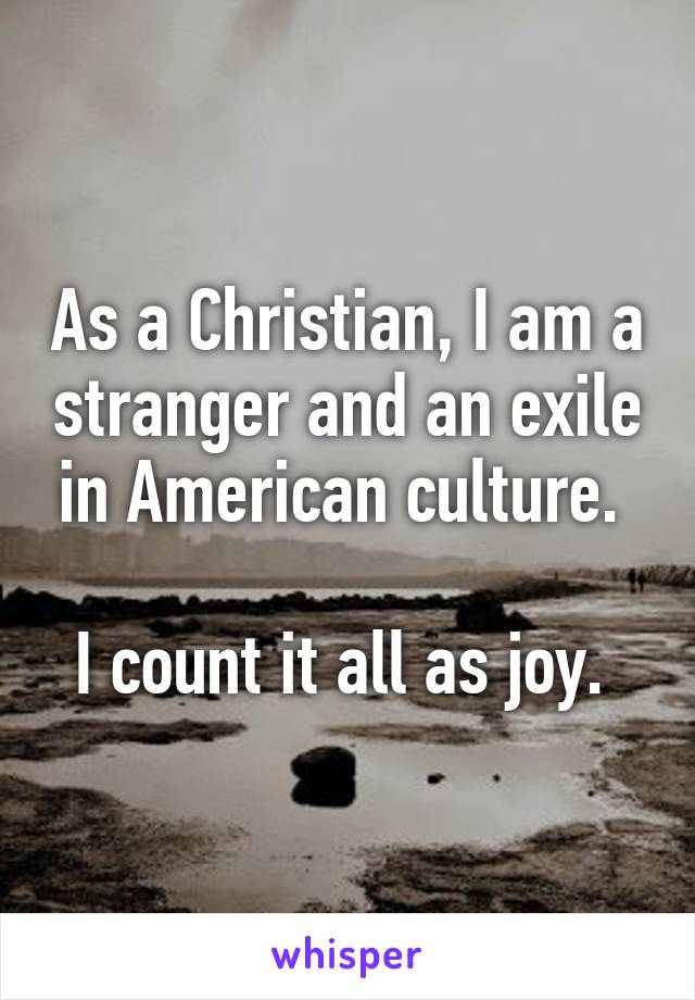 As a Christian, I am a stranger and an exile in American culture. 

I count it all as joy. 