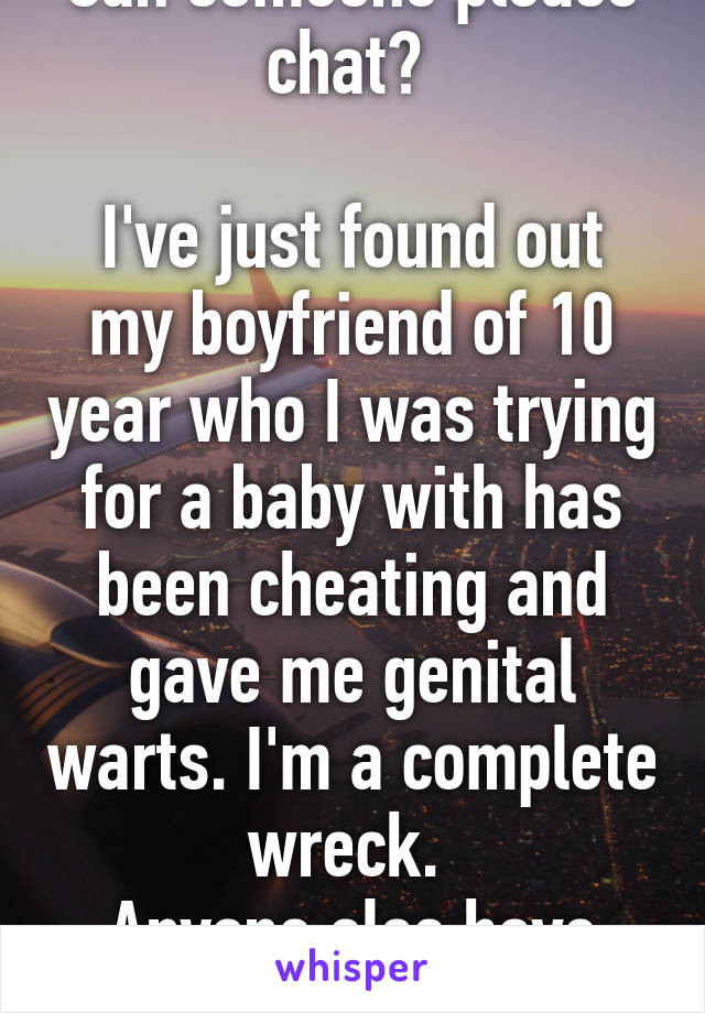 Can someone please chat? 

I've just found out my boyfriend of 10 year who I was trying for a baby with has been cheating and gave me genital warts. I'm a complete wreck. 
Anyone else have this? 