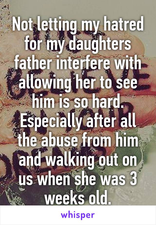 Not letting my hatred for my daughters father interfere with allowing her to see him is so hard. Especially after all the abuse from him and walking out on us when she was 3 weeks old.