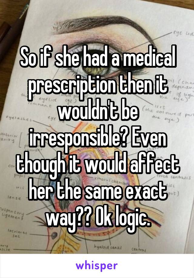 So if she had a medical prescription then it wouldn't be irresponsible? Even though it would affect her the same exact way?? Ok logic.