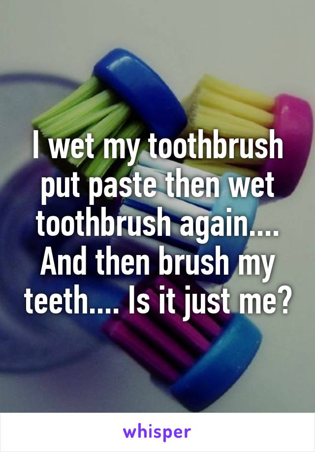 I wet my toothbrush put paste then wet toothbrush again.... And then brush my teeth.... Is it just me?