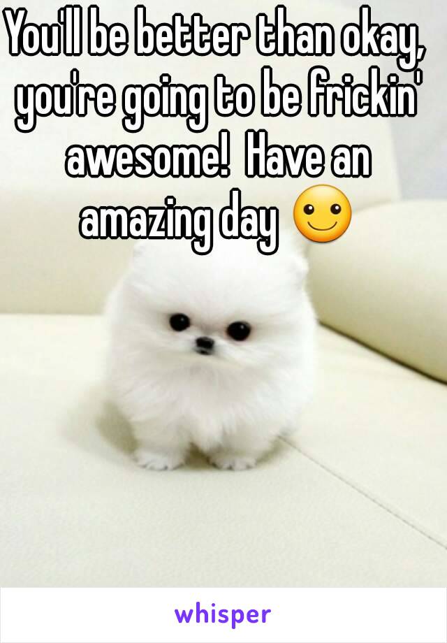 You'll be better than okay, you're going to be frickin' awesome!  Have an amazing day ☺