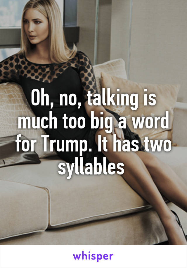 Oh, no, talking is much too big a word for Trump. It has two syllables 