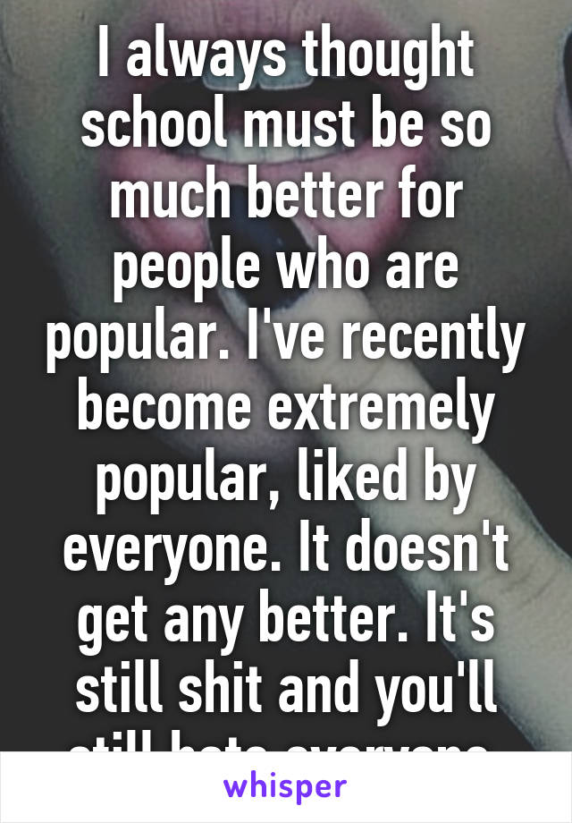 I always thought school must be so much better for people who are popular. I've recently become extremely popular, liked by everyone. It doesn't get any better. It's still shit and you'll still hate everyone 