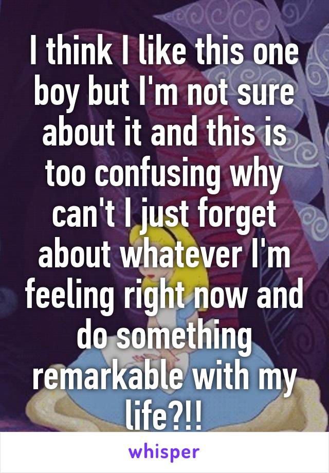 I think I like this one boy but I'm not sure about it and this is too confusing why can't I just forget about whatever I'm feeling right now and do something remarkable with my life?!!