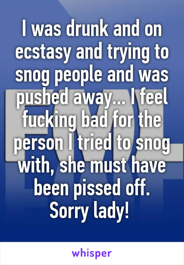 I was drunk and on ecstasy and trying to snog people and was pushed away... I feel fucking bad for the person I tried to snog with, she must have been pissed off.
Sorry lady! 
