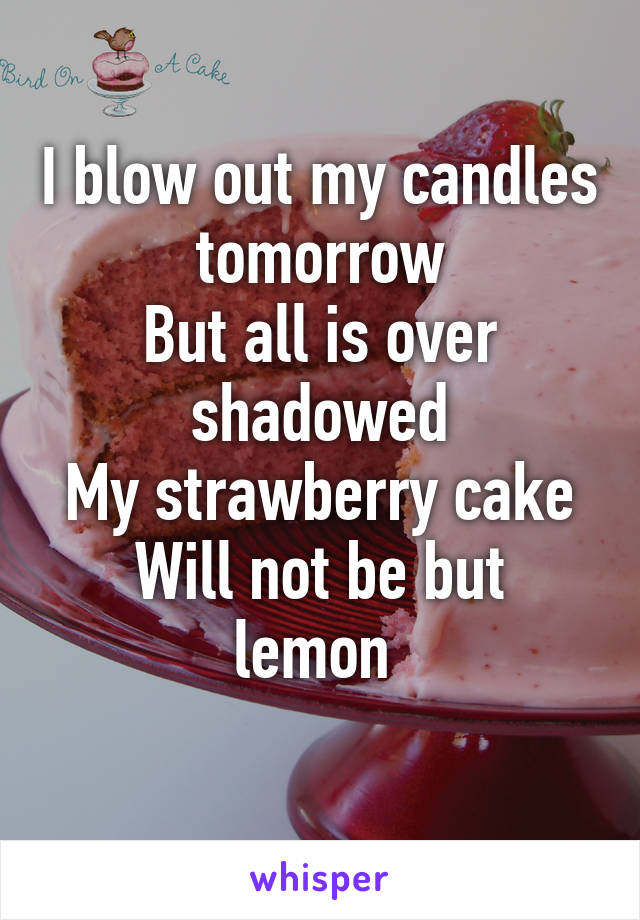 I blow out my candles tomorrow
But all is over shadowed
My strawberry cake
Will not be but lemon 
