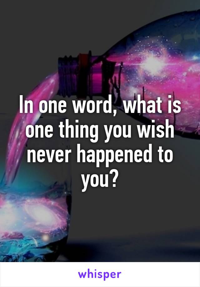 In one word, what is one thing you wish never happened to you?