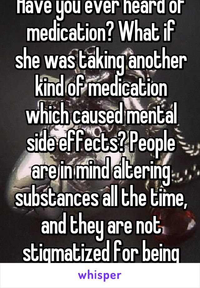 Have you ever heard of medication? What if she was taking another kind of medication which caused mental side effects? People are in mind altering substances all the time, and they are not stigmatized for being under the influenc