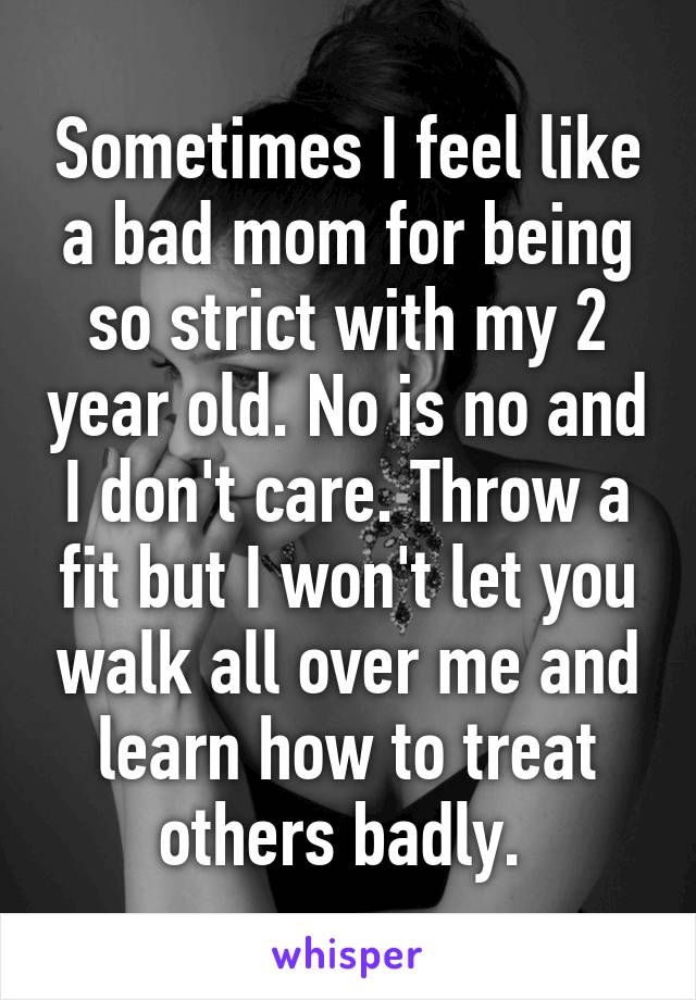 Sometimes I feel like a bad mom for being so strict with my 2 year old. No is no and I don't care. Throw a fit but I won't let you walk all over me and learn how to treat others badly. 