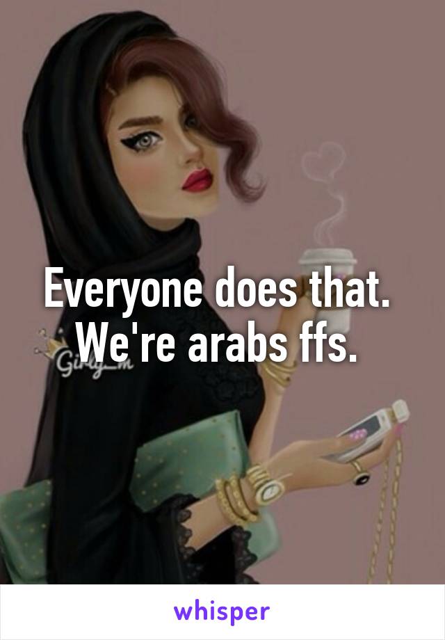 Everyone does that. 
We're arabs ffs. 