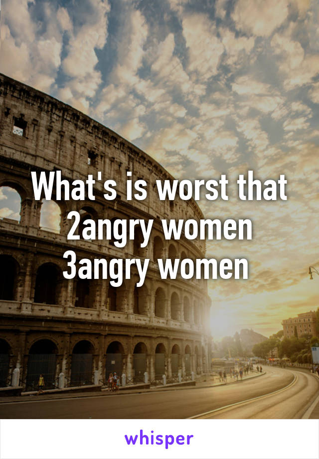 What's is worst that 2angry women 3angry women 