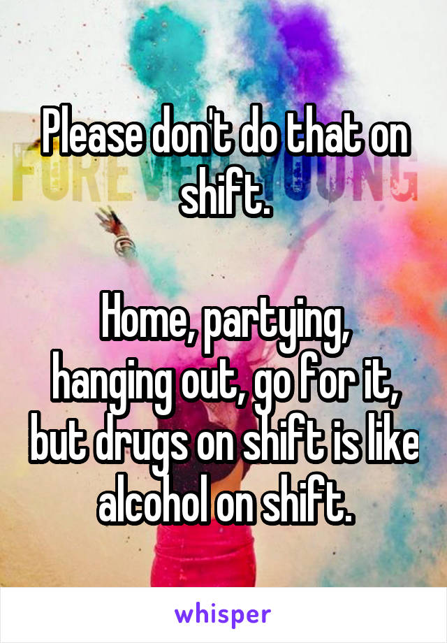 Please don't do that on shift.

Home, partying, hanging out, go for it, but drugs on shift is like alcohol on shift.