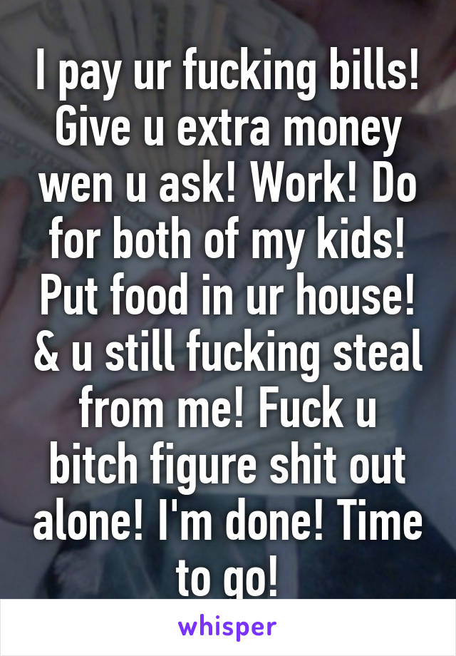 I pay ur fucking bills! Give u extra money wen u ask! Work! Do for both of my kids! Put food in ur house! & u still fucking steal from me! Fuck u bitch figure shit out alone! I'm done! Time to go!