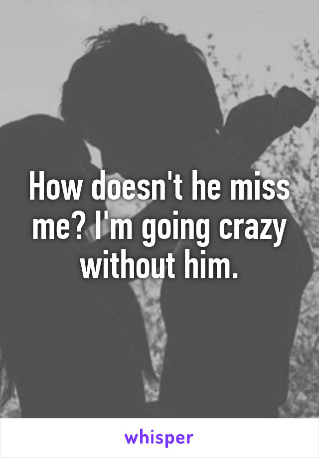 How doesn't he miss me? I'm going crazy without him.