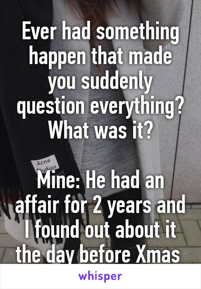 Ever had something happen that made you suddenly question everything? What was it?

Mine: He had an affair for 2 years and I found out about it the day before Xmas 