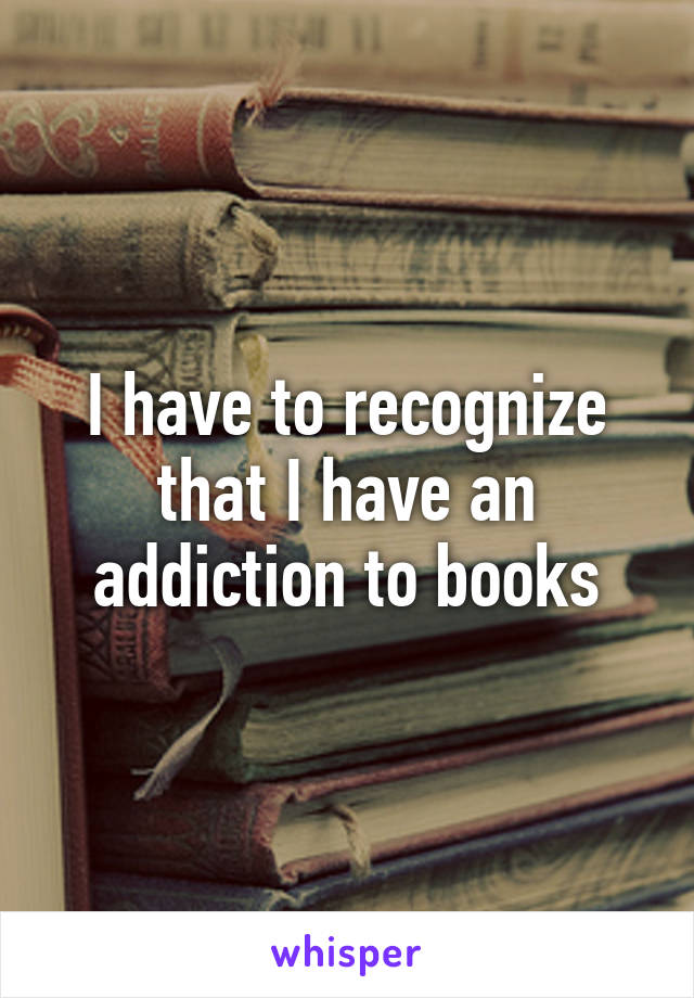 I have to recognize that I have an addiction to books