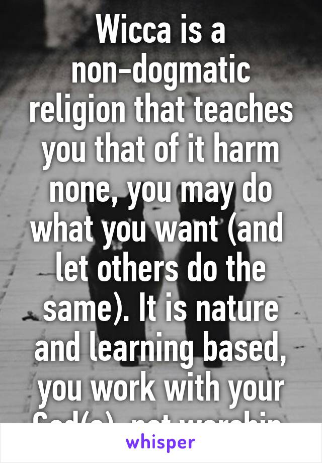 Wicca is a non-dogmatic religion that teaches you that of it harm none, you may do what you want (and  let others do the same). It is nature and learning based, you work with your God(s), not worship.