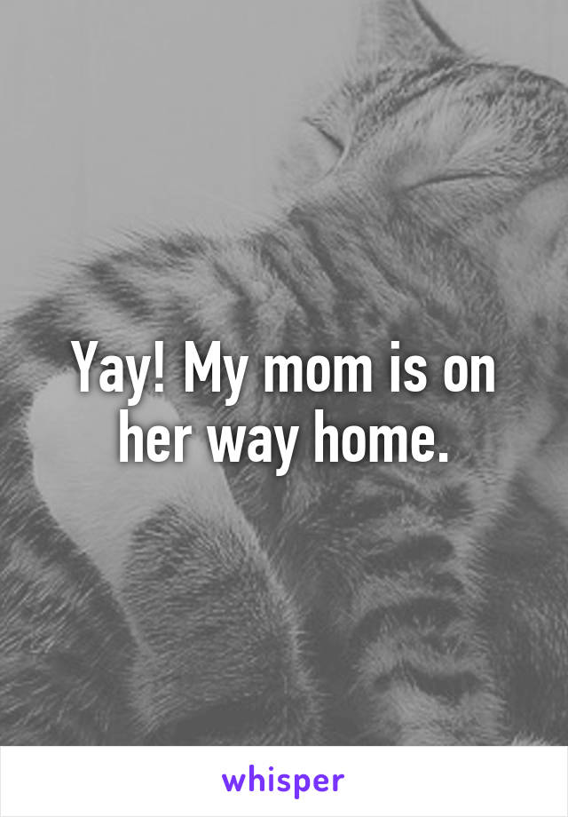 Yay! My mom is on her way home.