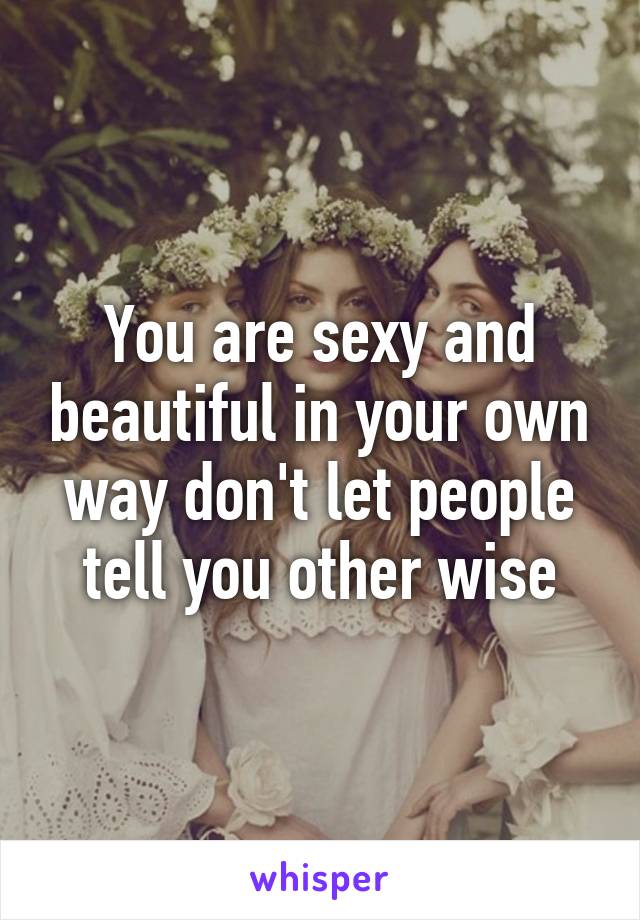 You are sexy and beautiful in your own way don't let people tell you other wise