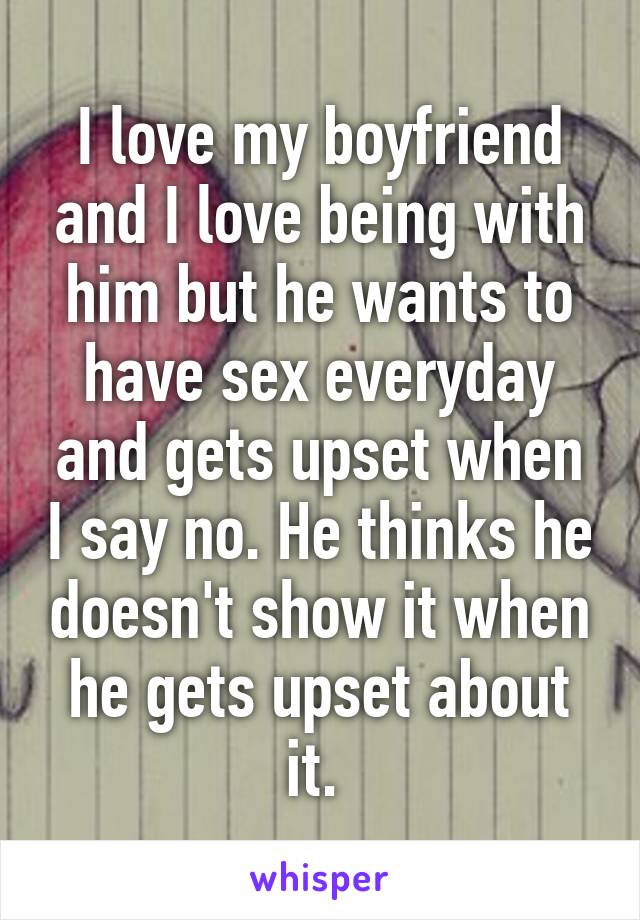 I love my boyfriend and I love being with him but he wants to have sex everyday and gets upset when I say no. He thinks he doesn't show it when he gets upset about it. 