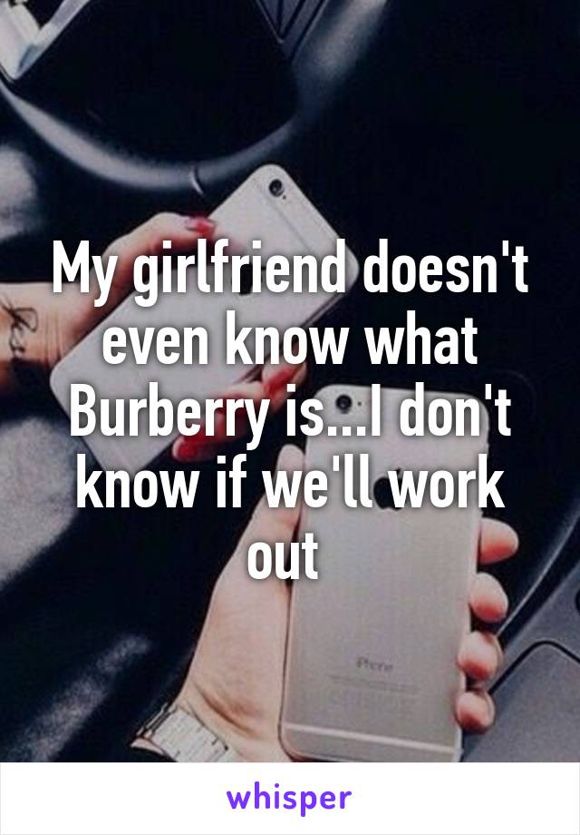 My girlfriend doesn't even know what Burberry is...I don't know if we'll work out 