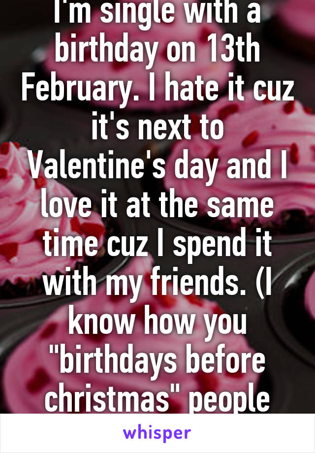 I'm single with a birthday on 13th February. I hate it cuz it's next to Valentine's day and I love it at the same time cuz I spend it with my friends. (I know how you "birthdays before christmas" people feel)