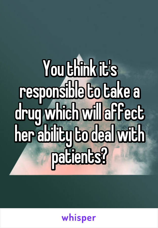 You think it's responsible to take a drug which will affect her ability to deal with patients?