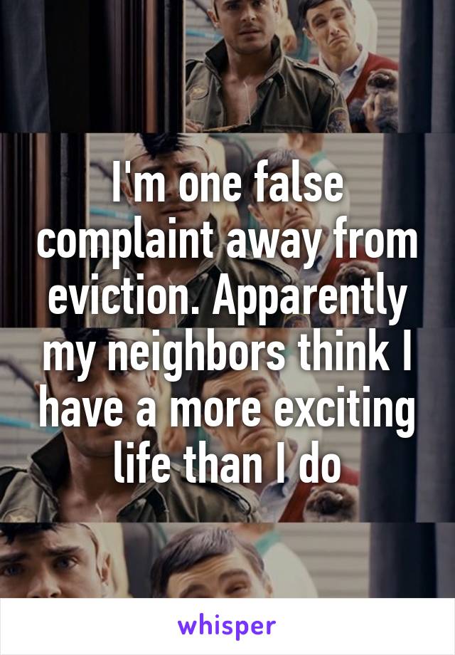 I'm one false complaint away from eviction. Apparently my neighbors think I have a more exciting life than I do