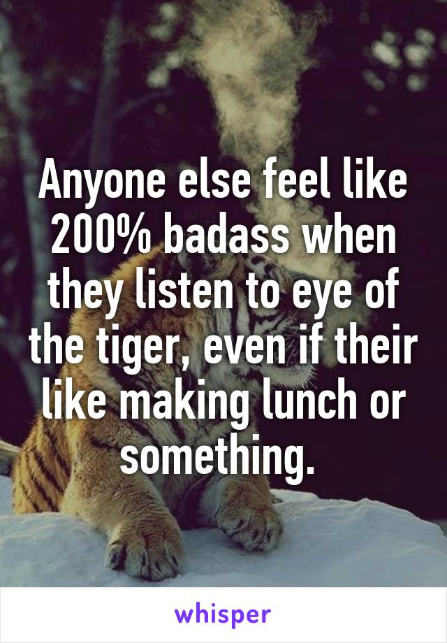 Anyone else feel like 200% badass when they listen to eye of the tiger, even if their like making lunch or something. 