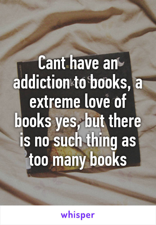 Cant have an addiction to books, a extreme love of books yes, but there is no such thing as too many books