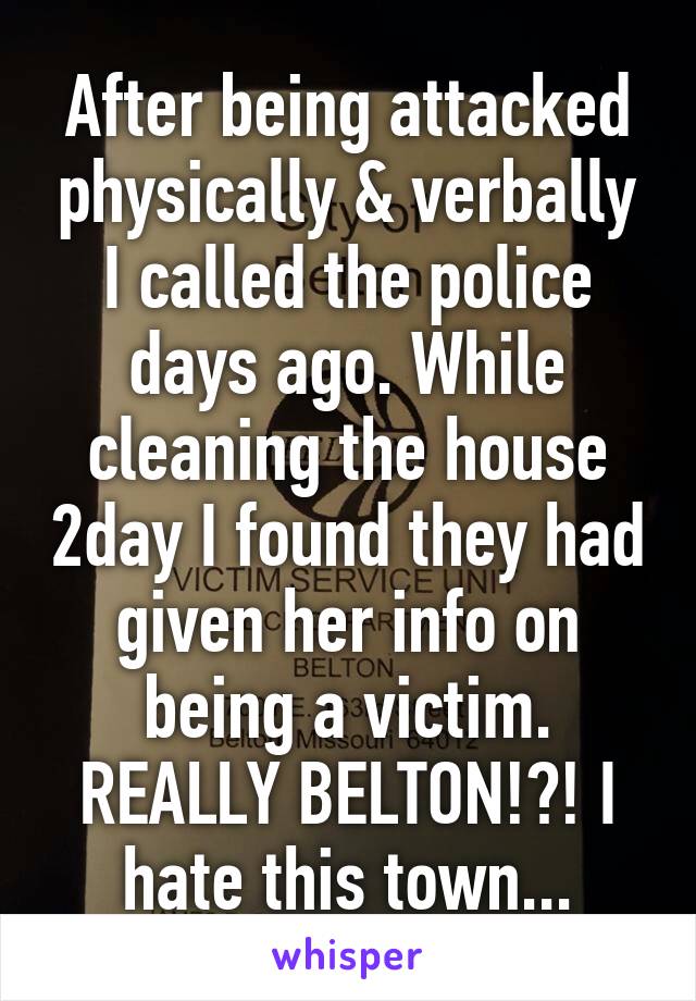 After being attacked physically & verbally I called the police days ago. While cleaning the house 2day I found they had given her info on being a victim. REALLY BELTON!?! I hate this town...