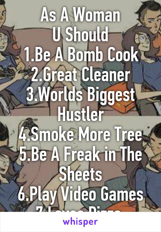 As A Woman
U Should
1.Be A Bomb Cook
2.Great Cleaner
3.Worlds Biggest Hustler
4.Smoke More Tree
5.Be A Freak in The Sheets
6.Play Video Games
7.Loves Pizza 