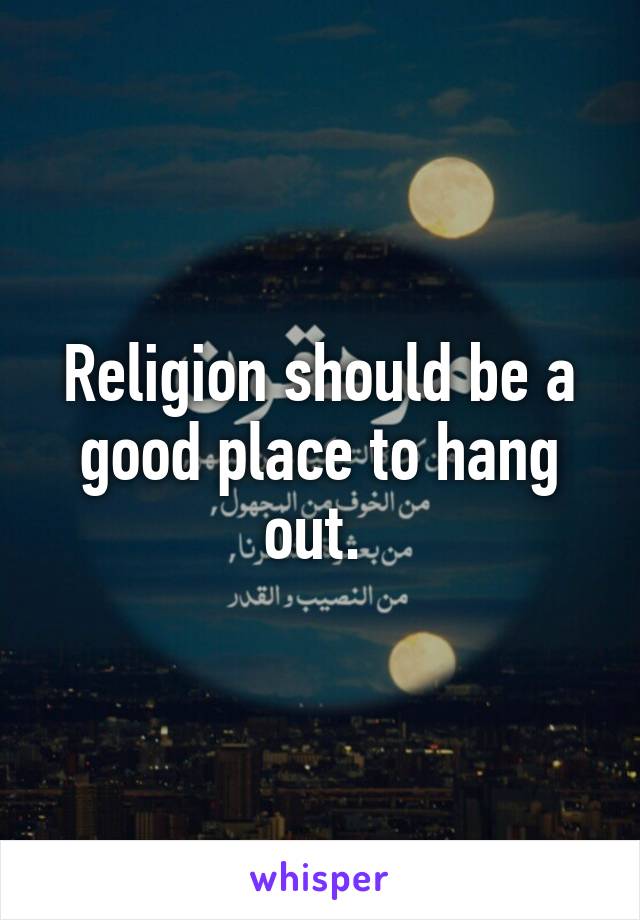 Religion should be a good place to hang out. 