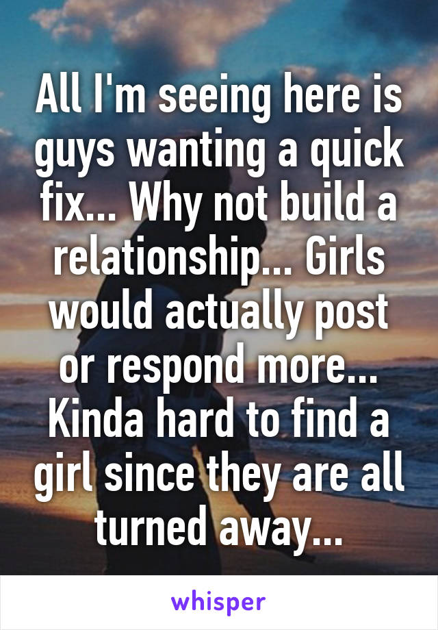 All I'm seeing here is guys wanting a quick fix... Why not build a relationship... Girls would actually post or respond more... Kinda hard to find a girl since they are all turned away...