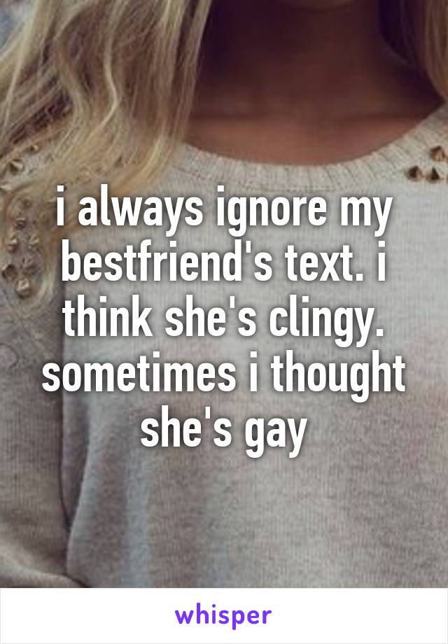 i always ignore my bestfriend's text. i think she's clingy. sometimes i thought she's gay