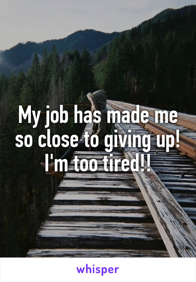 My job has made me so close to giving up! I'm too tired!!